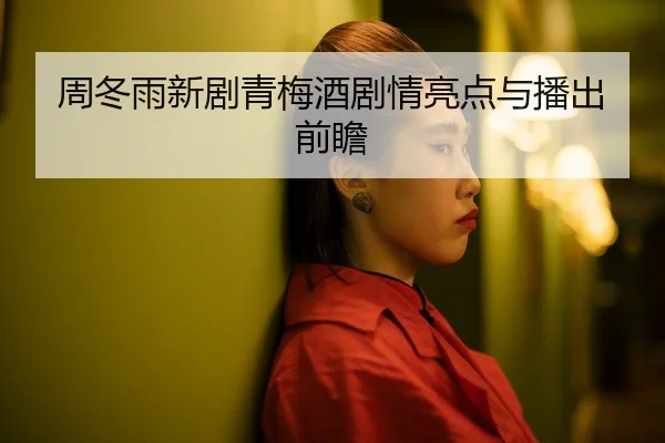 周冬雨新剧青梅酒剧情亮点与播出前瞻